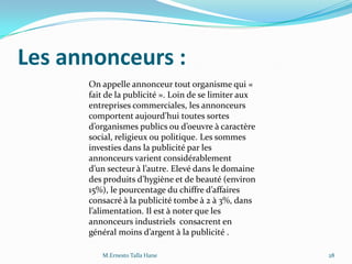 Les annonceurs :
On appelle annonceur tout organisme qui «
fait de la publicité ». Loin de se limiter aux
entreprises commerciales, les annonceurs
comportent aujourd’hui toutes sortes
d’organismes publics ou d’oeuvre à caractère
social, religieux ou politique. Les sommes
investies dans la publicité par les
annonceurs varient considérablement
d’un secteur { l’autre. Elevé dans le domaine
des produits d’hygiène et de beauté (environ
15%), le pourcentage du chiffre d’affaires
consacré à la publicité tombe à 2 à 3%, dans
l’alimentation. Il est { noter que les
annonceurs industriels consacrent en
général moins d’argent { la publicité .
28M.Ernesto Talla Hane
 
