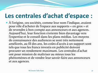 Les centrales d’achat d’espace :
 À l’origine, ces sociétés, comme leur nom l’indique, avaient
pour rôle d’acheter de l’espace aux supports « en gros » et
de revendre à bon compte aux annonceurs et aux agences.
Aujourd’hui, leur fonction s’oriente bien davantage vers
l’expertise et le conseil dans les plans médias. Les moyens
de connaissance des audiences se sont très nettement
améliorés, au fil des ans, les coûts d’accès { un support sont
tels que tous les francs investis en publicité doivent
procurer un rendement maximum. Les centrales d’achat
ont pour mission de maîtriser au mieux tous les
phénomènes et de vendre leur savoir-faire aux annonceurs
et aux agences.
30M.Ernesto Talla Hane
 