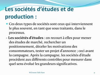 Les sociétés d’études et de
production :
 Ces deux types de sociétés sont ceux qui interviennent
le plus souvent, en tant que sous traitants, dans le
processus.
- Les sociétés d’études : on recourt à elles pour mener
des études de marché, rechercher un
positionnement, déceler les motivations des
consommateurs, tester un projet d’annonce ; ceci avant
la campagne. Après la campagne, les sociétés d’étude
procèdent aux différents contrôles pour mesurer dans
quel sens évolué les grandeurs significatives.
31M.Ernesto Talla Hane
 