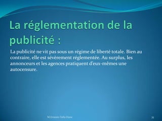 La publicité ne vit pas sous un régime de liberté totale. Bien au
contraire, elle est sévèrement réglementée. Au surplus, les
annonceurs et les agences pratiquent d’eux-mêmes une
autocensure.
35M.Ernesto Talla Hane
 