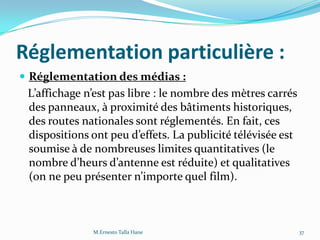 Réglementation particulière :
 Réglementation des médias :
L’affichage n’est pas libre : le nombre des mètres carrés
des panneaux, à proximité des bâtiments historiques,
des routes nationales sont réglementés. En fait, ces
dispositions ont peu d’effets. La publicité télévisée est
soumise à de nombreuses limites quantitatives (le
nombre d’heurs d’antenne est réduite) et qualitatives
(on ne peu présenter n’importe quel film).
37M.Ernesto Talla Hane
 