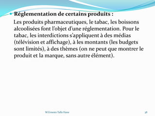 Réglementation de certains produits :
Les produits pharmaceutiques, le tabac, les boissons
alcoolisées font l’objet d’une réglementation. Pour le
tabac, les interdictions s’appliquent { des médias
(télévision et affichage), à les montants (les budgets
sont limités), à des thèmes (on ne peut que montrer le
produit et la marque, sans autre élément).
38M.Ernesto Talla Hane
 