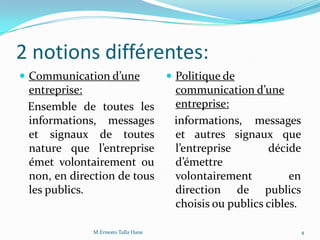 2 notions différentes:
 Communication d’une
entreprise:
Ensemble de toutes les
informations, messages
et signaux de toutes
nature que l’entreprise
émet volontairement ou
non, en direction de tous
les publics.
 Politique de
communication d’une
entreprise:
informations, messages
et autres signaux que
l’entreprise décide
d’émettre
volontairement en
direction de publics
choisis ou publics cibles.
4M.Ernesto Talla Hane
 