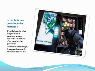 La publicité des
produits et des
marques :
C’est la base le plus
fréquent : un
annonceur veut
soutenir les ventes
d’un produit, lui
procurer
une meilleure image,
le repositionner, le
faire connaître, etc.
43M.Ernesto Talla Hane
 