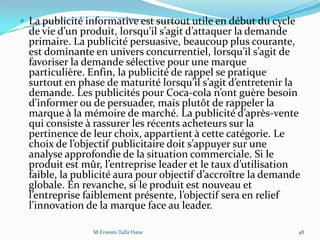  La publicité informative est surtout utile en début du cycle
de vie d’un produit, lorsqu’il s’agit d’attaquer la demande
primaire. La publicité persuasive, beaucoup plus courante,
est dominante en univers concurrentiel, lorsqu’il s’agit de
favoriser la demande sélective pour une marque
particulière. Enfin, la publicité de rappel se pratique
surtout en phase de maturité lorsqu’il s’agit d’entretenir la
demande. Les publicités pour Coca-cola n’ont guère besoin
d’informer ou de persuader, mais plutôt de rappeler la
marque { la mémoire de marché. La publicité d’après-vente
qui consiste à rassurer les récents acheteurs sur la
pertinence de leur choix, appartient à cette catégorie. Le
choix de l’objectif publicitaire doit s’appuyer sur une
analyse approfondie de la situation commerciale. Si le
produit est mûr, l’entreprise leader et le taux d’utilisation
faible, la publicité aura pour objectif d’accroître la demande
globale. En revanche, si le produit est nouveau et
l’entreprise faiblement présente, l’objectif sera en relief
l’innovation de la marque face au leader.
48M.Ernesto Talla Hane
 