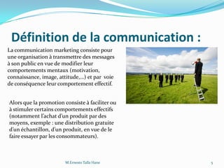 Définition de la communication :
La communication marketing consiste pour
une organisation à transmettre des messages
à son public en vue de modifier leur
comportements mentaux (motivation,
connaissance, image, attitude,…) et par voie
de conséquence leur comportement effectif.
Alors que la promotion consiste à faciliter ou
à stimuler certains comportements effectifs
(notamment l’achat d’un produit par des
moyens, exemple : une distribution gratuite
d’un échantillon, d’un produit, en vue de le
faire essayer par les consommateurs).
5M.Ernesto Talla Hane
 