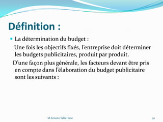 Définition :
 La détermination du budget :
Une fois les objectifs fixés, l’entreprise doit déterminer
les budgets publicitaires, produit par produit.
D’une façon plus générale, les facteurs devant être pris
en compte dans l’élaboration du budget publicitaire
sont les suivants :
50M.Ernesto Talla Hane
 
