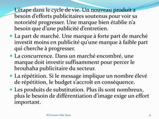 - L’étape dans le cycle de vie. Un nouveau produit a
besoin d’efforts publicitaires soutenus pour voir sa
notoriété progresser. Une marque bien établie n’a
besoin que d’une publicité d’entretien.
 La part de marché. Une marque à forte part de marché
investit moins en publicité qu’une marque { faible part
qui cherche à progresser.
 La concurrence. Dans un marché encombré, une
marque doit investir suffisamment pour percer le
brouhaha publicitaire du secteur.
 La répétition. Si le message implique un nombre élevé
de répétition, le budget s’accroît en conséquence.
 Les produits de substitution. Plus ils sont nombreux,
plus le besoin de différentiation d’image exige un effort
important.
51M.Ernesto Talla Hane
 