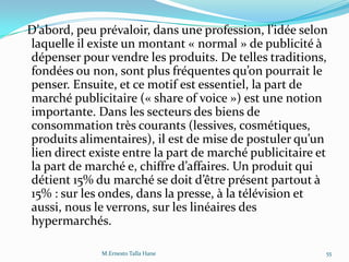 D’abord, peu prévaloir, dans une profession, l’idée selon
laquelle il existe un montant « normal » de publicité à
dépenser pour vendre les produits. De telles traditions,
fondées ou non, sont plus fréquentes qu’on pourrait le
penser. Ensuite, et ce motif est essentiel, la part de
marché publicitaire (« share of voice ») est une notion
importante. Dans les secteurs des biens de
consommation très courants (lessives, cosmétiques,
produits alimentaires), il est de mise de postuler qu’un
lien direct existe entre la part de marché publicitaire et
la part de marché e, chiffre d’affaires. Un produit qui
détient 15% du marché se doit d’être présent partout {
15% : sur les ondes, dans la presse, à la télévision et
aussi, nous le verrons, sur les linéaires des
hypermarchés.
55M.Ernesto Talla Hane
 