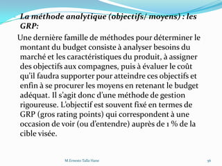- La méthode analytique (objectifs/ moyens) : les
GRP:
Une dernière famille de méthodes pour déterminer le
montant du budget consiste à analyser besoins du
marché et les caractéristiques du produit, à assigner
des objectifs aux compagnes, puis à évaluer le coût
qu’il faudra supporter pour atteindre ces objectifs et
enfin à se procurer les moyens en retenant le budget
adéquat. Il s’agit donc d’une méthode de gestion
rigoureuse. L’objectif est souvent fixé en termes de
GRP (gros rating points) qui correspondent à une
occasion de voir (ou d’entendre) auprès de 1 % de la
cible visée.
56M.Ernesto Talla Hane
 