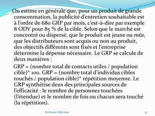 On estime en générale que, pour un produit de grande
consommation, la publicité d’entretien souhaitable est
{ l’ordre de 680 GRP par mois, c’est-à-dire par exemple
8 ODV pour 85 % de la cible. Selon que le marché est
concentré ou dispersé, que le produit est jeune ou mûr,
que les distributeurs sont acquis ou non au produit,
des objectifs différents sont fixés et l’entreprise
détermine la dépense nécessaire. Le GRP se calcule de
deux manières :
GRP = (nombre total de contacts utiles / population
cible)* 100. GRP = (nombre total d’individus cibles
touchés / population cible)* répétition moyenne. Le
GRP synthétise deux des principales sources de
l’efficacité : le nombre de personnes touchées
(l’étendue) et le nombre de fois ou chacun sera touché
(la répétition).
57M.Ernesto Talla Hane
 