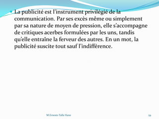  La publicité est l’instrument privilégié de la
communication. Par ses excès même ou simplement
par sa nature de moyen de pression, elle s’accompagne
de critiques acerbes formulées par les uns, tandis
qu’elle entraîne la ferveur des autres. En un mot, la
publicité suscite tout sauf l’indifférence.
59M.Ernesto Talla Hane
 