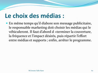 Le choix des médias :
 En même temps qu’il élabore son message publicitaire,
le responsable marketing doit choisir les médias qui le
véhiculeront. Il faut d’abord d »terminer la couverture,
la fréquence et l’impact désirés, puis répartir l’effort
entre médias et supports ; enfin, arrêter le programme.
60M.Ernesto Talla Hane
 