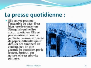 La presse quotidienne :
 Elle couvre presque
l’ensemble du pays, il est
bien rare de trouver un
Sénégalais qui ne lise
aucun quotidien. Elle est
peu valorisante pour la
publicité : mauvaise qualité
de papier, difficultés pour
diffuser des annonces en
couleur, peu de soin
accordé au quotidien par le
lecteur. Surtout, par
nature, elle est très vite
périmée.
M.Ernesto Talla Hane 67
 