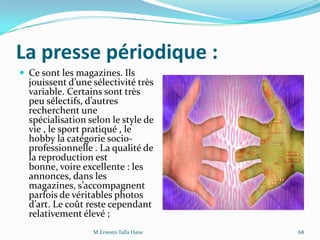 La presse périodique :
 Ce sont les magazines. Ils
jouissent d’une sélectivité très
variable. Certains sont très
peu sélectifs, d’autres
recherchent une
spécialisation selon le style de
vie , le sport pratiqué , le
hobby la catégorie socio-
professionnelle . La qualité de
la reproduction est
bonne, voire excellente : les
annonces, dans les
magazines, s’accompagnent
parfois de véritables photos
d’art. Le coût reste cependant
relativement élevé ;
M.Ernesto Talla Hane 68
 