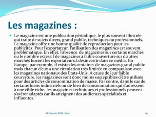 Les magazines :
 Le magazine est une publication périodique, le plus souvent illustrée
qui traite de sujets divers, grand public, techniques ou professionnels.
Le magazine offre une bonne qualité de reproduction pour les
publicités. Pour l’exportateur, l’utilisation des magazines est souvent
problématique. En effet, l’absence de magazines sur certains marchés
ou le nombre excessif de magazines { faible couverture sur d’autres
marchés forcent les exportateurs à désinvestir dans ce média. En
Europe, par exemple, il existe des centaines de magazines grand public
mais chacun d’eux a une circulation très limitée en comparaison avec
les magazines nationaux des Etats-Unis. A cause de leur faible
couverture, les magazines sont donc moins susceptibles d’être utilisés
pour des articles de consommation de masse. Par contre, dans le cas de
certains biens industriels ou de bien de consommation qui s’adressent
à une cible riche, les magazines techniques et professionnels peuvent
s’avérer adaptés car ils atteignent des audiences spécialisés et
influentes.
M.Ernesto Talla Hane 69
 