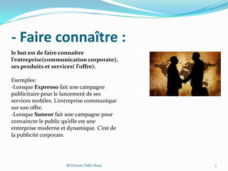 - Faire connaître :
le but est de faire connaître
l’entreprise(communication corporate),
ses produits et services( l’offre).
Exemples:
-Lorsque Expresso fait une campagne
publicitaire pour le lancement de ses
services mobiles. L’entreprise communique
sur son offre.
-Lorsque Suneor fait une campagne pour
convaincre le public qu’elle est une
entreprise moderne et dynamique. C’est de
la publicité corporate.
7M.Ernesto Talla Hane
 