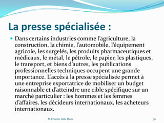 La presse spécialisée :
 Dans certains industries comme l’agriculture, la
construction, la chimie, l’automobile, l’équipement
agricole, les surgelés, les produits pharmaceutiques et
médicaux, le métal, le pétrole, le papier, les plastiques,
le transport, et biens d’autres, les publications
professionnelles techniques occupent une grande
importance. L’accès { la presse spécialisée permet {
une entreprise exportatrice de mobiliser un budget
raisonnable et d’atteindre une cible spécifique sur un
marché particulier : les hommes et les femmes
d’affaires, les décideurs internationaux, les acheteurs
internationaux.
M.Ernesto Talla Hane 70
 