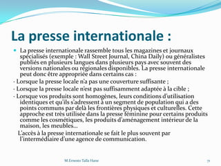 La presse internationale :
 La presse internationale rassemble tous les magazines et journaux
spécialisés (exemple : Wall Street Journal, China Daily) ou généralistes
publiés en plusieurs langues dans plusieurs pays avec souvent des
versions nationales ou régionales disponibles. La presse internationale
peut donc être appropriée dans certains cas :
· Lorsque la presse locale n’a pas une couverture suffisante ;
· Lorsque la presse locale n’est pas suffisamment adaptée { la cible ;
· Lorsque vos produits sont homogènes, leurs conditions d’utilisation
identiques et qu’ils s’adressent { un segment de population qui a des
points communs par delà les frontières physiques et culturelles. Cette
approche est très utilisée dans la presse féminine pour certains produits
comme les cosmétiques, les produits d’aménagement intérieur de la
maison, les meubles…
L’accès { la presse internationale se fait le plus souvent par
l’intermédiaire d’une agence de communication.
M.Ernesto Talla Hane 71
 