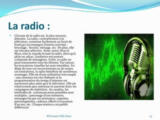 La radio :
 L’écoute de la radio est, le plus souvent,
distraite. La radio, contrairement à la
télévision, constitue facilement un bruit de
fond qui accompagne d’autres activités :
bricolage, lecture, ménage, etc. De plus, elle
est très peu sélective. Ainsi, entre 7h30 et
8h30, tout le monde écoute la radio, alors qu’{
9h30 ou 15h30, l’audience est surtout
composée de ménagères. Enfin, la radio ne
peut transmettre tous les thèmes. Par nature,
les évocations visuelles lui sont interdites. En
dépit de tous ces inconvénients ou de toutes
ces limitations, la radio bénéficie de nombreux
avantages. Elle est d’une utilisation très souple
: une annonce est vite élaborée et la
programmation du temps d’antenne est
autrement plus aisée qu’{ la télévision. Elle est
relativement peu onéreuse et autorise donc les
campagnes de répétition. Au surplus, les
méthodes de communication possibles sont
multiples : patronage d’une émission,
messages lus par un animateur, cassettes
préenregistrées, cadeaux offerts { l’occasion
d’un jeu, etc. Chaque station a un public
différencié.
M.Ernesto Talla Hane 73
 