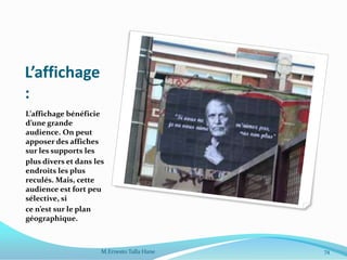 L’affichage
:
L’affichage bénéficie
d’une grande
audience. On peut
apposer des affiches
sur les supports les
plus divers et dans les
endroits les plus
reculés. Mais, cette
audience est fort peu
sélective, si
ce n’est sur le plan
géographique.
M.Ernesto Talla Hane 74
 