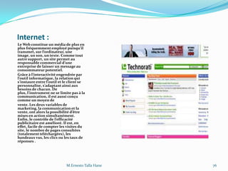 Internet :
Le Web constitue un média de plus en
plus fréquemment employé puisqu’il
transmet, sur l’ordinateur, une
image, un son, un texte. Comme tout
autre support, un site permet au
responsable commercial d’une
entreprise de laisser un message au
consommateur potentiel.
Grâce { l’interactivité engendrée par
l’outil informatique, la relation qui
s’instaure entre l’outil et le client se
personnalise, s’adaptant ainsi aux
besoins de chacun. De
plus, l’instrument ne se limite pas { la
communication, il est aussi conçu
comme un moyen de
vente. Les deux variables de
marketing, la communication et la
vente, ont alors la possibilité d’être
mises en action simultanément.
Enfin, le contrôle de l’efficacité
publicitaire est amélioré. Il est, en
effet, facile de compter les visites du
site, le nombre de pages consultées
(totalement téléchargées), les
bandeaux vus, les clics ou les taux de
réponses .
M.Ernesto Talla Hane 76
 