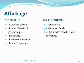 Affichage
AVANTAGES INCOVENIENTS
 - Audience élevée.
 - Bonne sélectivité
géographique.
 - Flexibilité.
 - Faible concurrence.
 - Bonne fréquence.
 - Peu sélectif.
 - Attention faible.
 - Qualité de reproduction
moyenne.
M.Ernesto Talla Hane 79
 