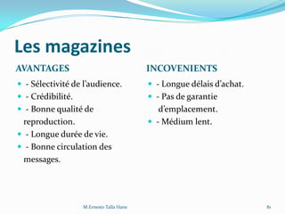Les magazines
AVANTAGES INCOVENIENTS
 - Sélectivité de l’audience.
 - Crédibilité.
 - Bonne qualité de
reproduction.
 - Longue durée de vie.
 - Bonne circulation des
messages.
 - Longue délais d’achat.
 - Pas de garantie
d’emplacement.
 - Médium lent.
M.Ernesto Talla Hane 81
 