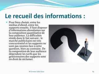 Le recueil des informations :
 Pour bien choisir, entre les
médias d’abord, entre les
supports ensuite, il faut disposer
d’informations abondantes sur
la composition quantitative de
leur audience. La difficultés
réside dans le fait suivant : le
marché publicitaire est très
concurrentiel et les supports ne
sont pas neutres face à cette
question, bien au contraire. De
la composition de leur audience
dépendent les tarifs que les
gestionnaires des supports sont
en droit de réclamer.
M.Ernesto Talla Hane 83
 