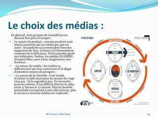 Le choix des médias :
En général, trois groupes de considérations
doivent être pris en compte :
 La nature du produit ; certains produits sont
mieux annoncés par un média que par un
autre : les parfums s’accommodent bien des
magazines de luxe, la lessive et l’alimentation
courante de la télévision. Il faut prendre garde
aux habitudes. Parfois, les médias PLANERS
donnent libre cours à leur imagination avec
bonheur ;
 · La nature du média ; les médias se
différencient par leur couverture et le degré
d’attention moyen du prospect ;
 · La nature de la clientèle, il est inutile
d’utiliser la télévision pour les jeunes de vingt-
cinq ans : ils la regardent peu. En revanche,
pour les mêmes, il est difficile d’éviter la radio
entre 17 heures et 22 heures. Plus la clientèle
potentielle correspond à une cible précise, plus
le recours à certains médias est impératif.
M.Ernesto Talla Hane 84
 