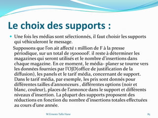 Le choix des supports :
 Une fois les médias sont sélectionnés, il faut choisir les supports
qui véhiculeront le message.
Supposons que l’on ait affecté 1 million de F { la presse
périodique, sur un total de 1500000F. il reste à déterminer les
magazines qui seront utilisés et le nombre d’insertions dans
chaque magazine. En ce moment, le média- planer se tourne vers
les données fournies par l’OJD(office de justification de la
diffusion), les panels et le tarif média, concernant de support.
Dans le tarif média, par exemple, les prix sont donnés pour
différentes tailles d’annonceurs , différentes options (noir et
blanc, couleur), places de l’annonce dans le support et différents
niveaux d’insertion. La plupart des supports proposent des
réductions en fonction du nombre d’insertions totales effectuées
au cours d’une année.
M.Ernesto Talla Hane 85
 