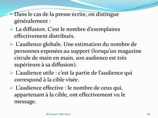  Dans le cas de la presse écrite, on distingue
généralement :
 La diffusion. C’est le nombre d’exemplaires
effectivement distribués.
 L’audience globale. Une estimation du nombre de
personnes exposées au support (lorsqu’un magazine
circule de main en main, son audience est très
supérieure à sa diffusion).
 L’audience utile : c’est la partie de l’audience qui
correspond à la cible visée.
 L’audience effective : le nombre de ceux qui,
appartenant à la cible, ont effectivement vu le
message.
M.Ernesto Talla Hane 86
 