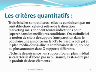 Les critères quantitatifs :
Trois échelles sont utilisées ; elles ne conduisent pas un
véritable choix, celui-ci relève de la direction
marketing mais donnent toutes indications pour
l’opérer dans les meilleures conditions. On assimile ici
la notion de choix de support (une parution dans le
populaire une annonce sur la RTS le mardi à 20h30) et
le plan média c’est-à-dire la combinaison de 10, 20, 100
ou plus annonces dans X supports différents.
L’échelle de puissance : un support (ou un plan média)
se caractérise d’abord par sa puissance, c’est-à-dire par
le produit de deux éléments :
M.Ernesto Talla Hane 87
 