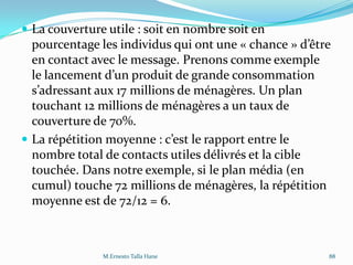  La couverture utile : soit en nombre soit en
pourcentage les individus qui ont une « chance » d’être
en contact avec le message. Prenons comme exemple
le lancement d’un produit de grande consommation
s’adressant aux 17 millions de ménagères. Un plan
touchant 12 millions de ménagères a un taux de
couverture de 70%.
 La répétition moyenne : c’est le rapport entre le
nombre total de contacts utiles délivrés et la cible
touchée. Dans notre exemple, si le plan média (en
cumul) touche 72 millions de ménagères, la répétition
moyenne est de 72/12 = 6.
M.Ernesto Talla Hane 88
 