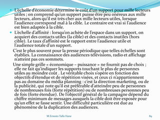  L’échelle d’économie détermine le coût d’un support pour mille lecteurs
utiles ; on comprend qu’un support puisse être peu onéreux aux mille
lecteurs, alors qu’il est très cher aux mille lecteurs utiles, lorsque
l’audience correspond mal { la cible. Le contraire est vrai si l’audience
est bien adaptée à la cible.
 L’échelle d’affinité : lorsqu’on achète de l’espace dans un support, on
acquiert des contacts utiles (la cible) et des contacts inutiles (hors
cible). Le taux d’affinité est le rapport entre l’audience utile et
l’audience totale d’un support.
C’est le plus souvent pour la presse périodique que telles échelles sont
établies. La connaissance des audiences télévisions, radio et affichage
n’atteint pas ces sommets.
Une simple grille « économique – puissance » ne fournit pas de choix ;
elle ne fait qu’indiquer les supports touchant le plus de personnes
utiles au moindre coût . Le véritable choix s’opère en fonction des
objectifs d’étendue et de répétition visées, et ceux ci n’appartiennent
pas au domaine du média planning : c’est la direction marketing, ou de
la publicité, qui note qu’il est préférable d’atteindre peu de personnes
de nombreuses fois (forte répétition) ou de nombreuses personnes peu
de fois (forte étendue). De l’objectif général de la campagne dépend du
chiffre minimum de messages auxquels la cible doit être exposée pour
qu’un effet se fasse sentir. Une difficulté particulière est due au
phénomène de la duplication des audiences.
M.Ernesto Talla Hane 89
 
