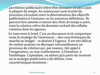  La création publicitaire relève d’un domaine un peu { part.
la plupart du temps, les annonceurs sont écartés du
processus s’écoulant entre la détermination des objectifs
publicitaires et l’annonce ou les annonces définitives. Ils
peuvent être amenés à exercer des choix de temps à autre,
mais la création relève du domaine exclusif des cellules
créatives dans les agences.
Ici intervient le brief. C’est un document écrit comportant
toute la stratégie de l’annonceur – des caractéristiques du
marché au budget – et destiné { l’agence. Il est très délicat
de vouloir analyser ou découper rationnellement un
processus de création qui, par essence, fait appel à
l’imagination, au non-conformisme, { l’intuition, {
l’esthétique. Cependant, on admet qu’{ partir du moment
où la stratégie publicitaire a été définie, trois
caractéristiques dominent :
M.Ernesto Talla Hane 91
 