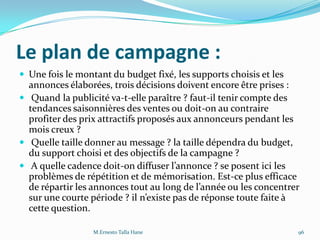 Le plan de campagne :
 Une fois le montant du budget fixé, les supports choisis et les
annonces élaborées, trois décisions doivent encore être prises :
 Quand la publicité va-t-elle paraître ? faut-il tenir compte des
tendances saisonnières des ventes ou doit-on au contraire
profiter des prix attractifs proposés aux annonceurs pendant les
mois creux ?
 Quelle taille donner au message ? la taille dépendra du budget,
du support choisi et des objectifs de la campagne ?
 A quelle cadence doit-on diffuser l’annonce ? se posent ici les
problèmes de répétition et de mémorisation. Est-ce plus efficace
de répartir les annonces tout au long de l’année ou les concentrer
sur une courte période ? il n’existe pas de réponse toute faite {
cette question.
M.Ernesto Talla Hane 96
 