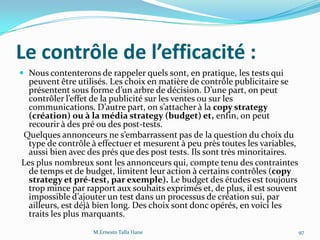Le contrôle de l’efficacité :
 Nous contenterons de rappeler quels sont, en pratique, les tests qui
peuvent être utilisés. Les choix en matière de contrôle publicitaire se
présentent sous forme d’un arbre de décision. D’une part, on peut
contrôler l’effet de la publicité sur les ventes ou sur les
communications. D’autre part, on s’attacher { la copy strategy
(création) ou à la média strategy (budget) et, enfin, on peut
recourir à des pré ou des post-tests.
Quelques annonceurs ne s’embarrassent pas de la question du choix du
type de contrôle à effectuer et mesurent à peu près toutes les variables,
aussi bien avec des prés que des post tests. Ils sont très minoritaires.
Les plus nombreux sont les annonceurs qui, compte tenu des contraintes
de temps et de budget, limitent leur action à certains contrôles (copy
strategy et pré-test, par exemple). Le budget des études est toujours
trop mince par rapport aux souhaits exprimés et, de plus, il est souvent
impossible d’ajouter un test dans un processus de création sui, par
ailleurs, est déjà bien long. Des choix sont donc opérés, en voici les
traits les plus marquants.
M.Ernesto Talla Hane 97
 