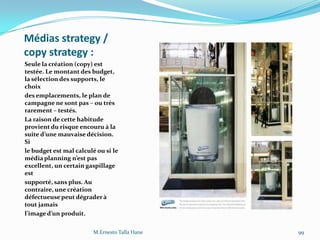 Médias strategy /
copy strategy :
Seule la création (copy) est
testée. Le montant des budget,
la sélection des supports, le
choix
des emplacements, le plan de
campagne ne sont pas – ou très
rarement – testés.
La raison de cette habitude
provient du risque encouru à la
suite d’une mauvaise décision.
Si
le budget est mal calculé ou si le
média planning n’est pas
excellent, un certain gaspillage
est
supporté, sans plus. Au
contraire, une création
défectueuse peut dégraderà
tout jamais
l’image d’un produit.
M.Ernesto Talla Hane 99
 