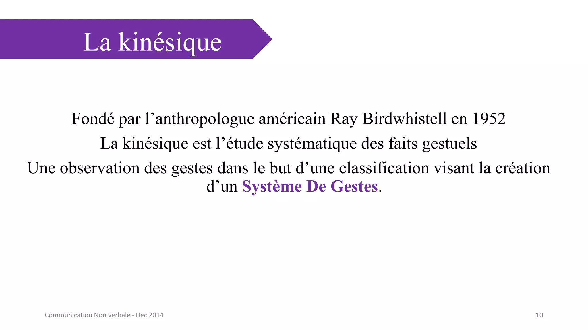 La kinésique
Fondé par l’anthropologue américain Ray Birdwhistell en 1952
La kinésique est l’étude systématique des faits gestuels
Une observation des gestes dans le but d’une classification visant la création
d’un Système De Gestes.
10Communication Non verbale - Dec 2014
 
