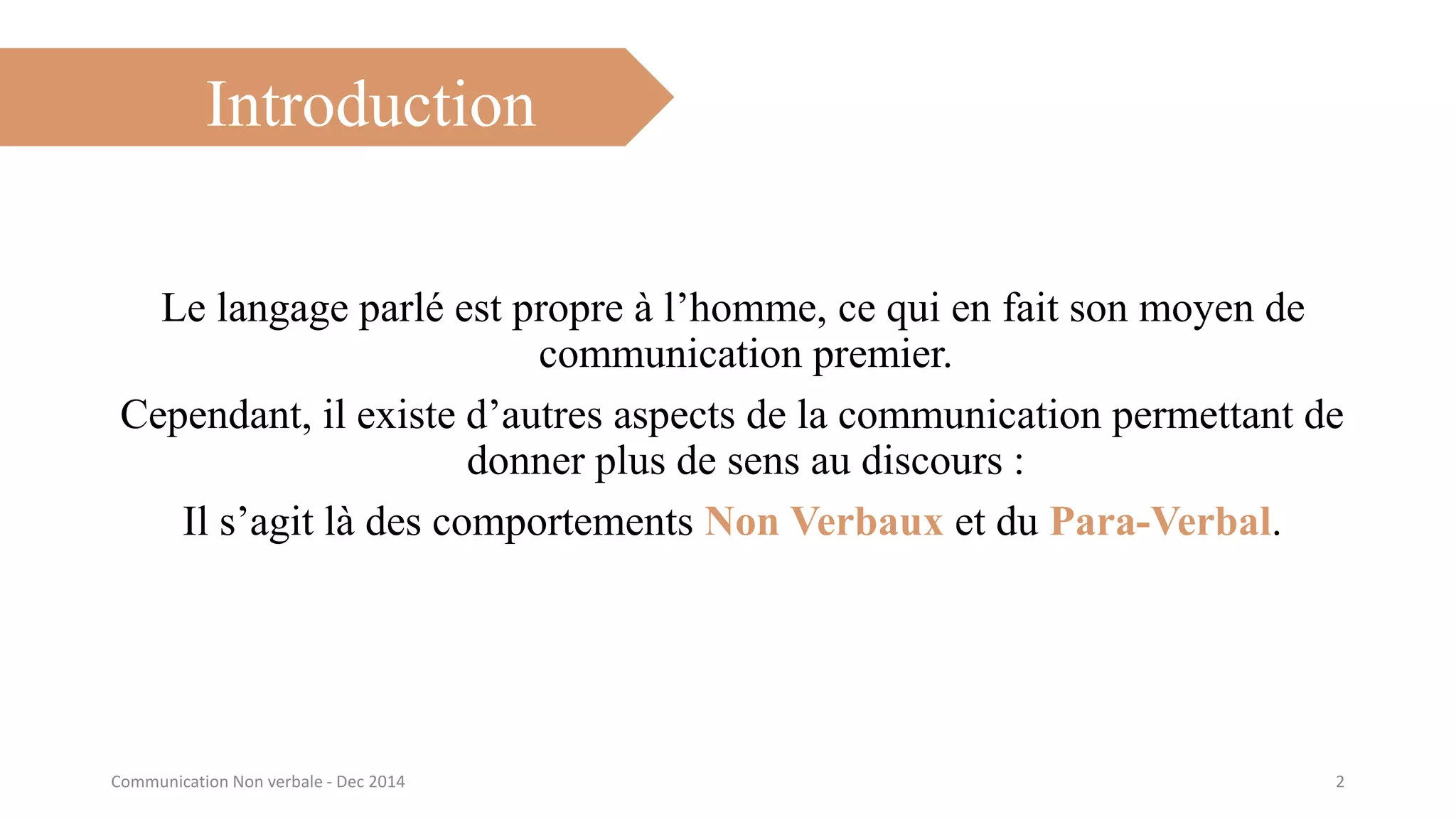 Introduction
Le langage parlé est propre à l’homme, ce qui en fait son moyen de
communication premier.
Cependant, il existe d’autres aspects de la communication permettant de
donner plus de sens au discours :
Il s’agit là des comportements Non Verbaux et du Para-Verbal.
2Communication Non verbale - Dec 2014
 