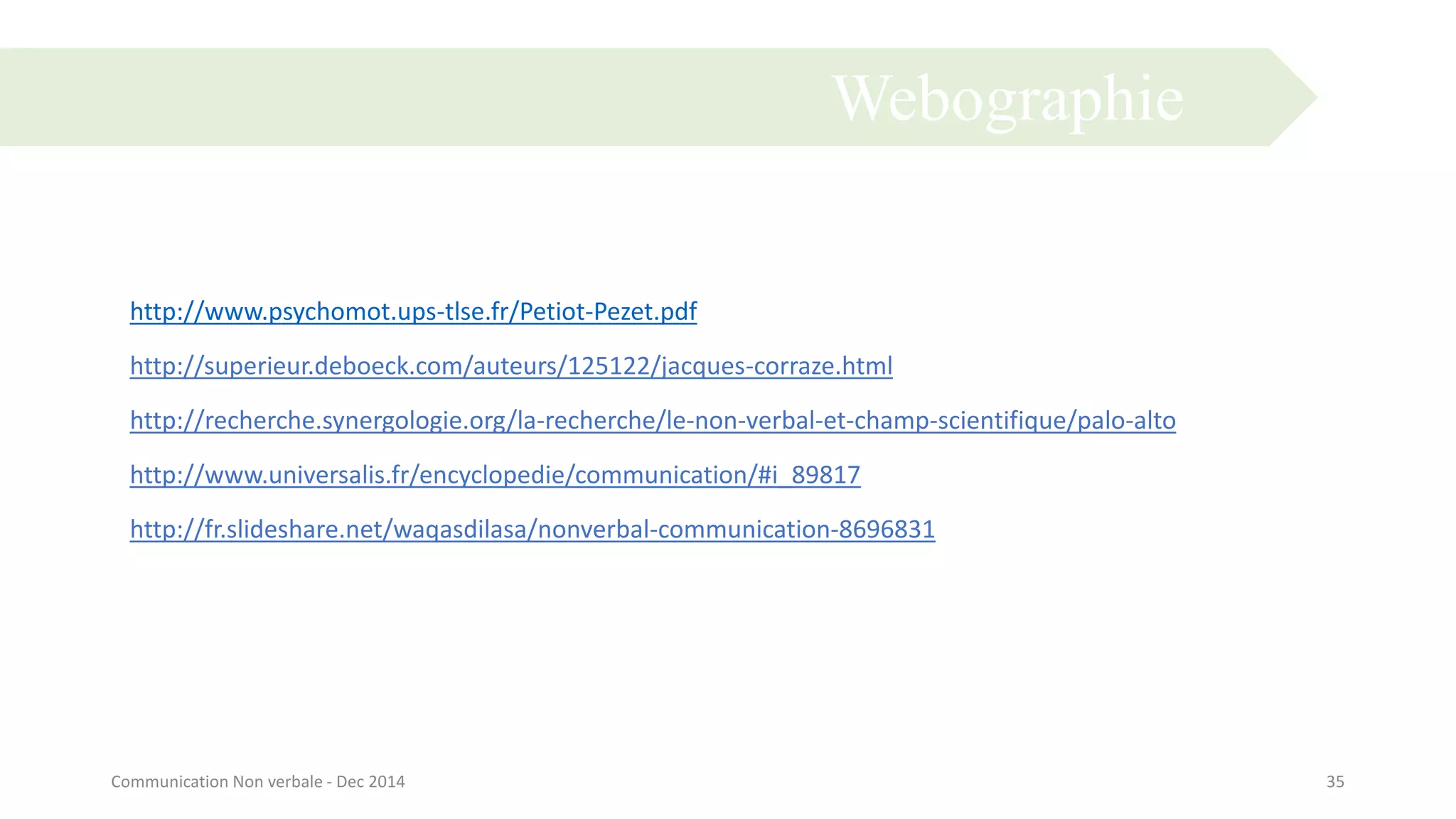 Webographie
35Communication Non verbale - Dec 2014
http://www.psychomot.ups-tlse.fr/Petiot-Pezet.pdf
http://superieur.deboeck.com/auteurs/125122/jacques-corraze.html
http://recherche.synergologie.org/la-recherche/le-non-verbal-et-champ-scientifique/palo-alto
http://www.universalis.fr/encyclopedie/communication/#i_89817
http://fr.slideshare.net/waqasdilasa/nonverbal-communication-8696831
 