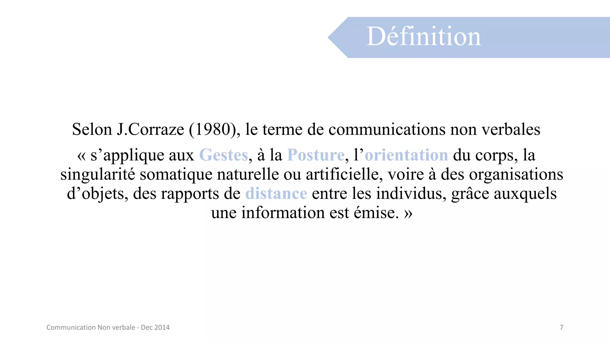 Selon J.Corraze (1980), le terme de communications non verbales
« s’applique aux Gestes, à la Posture, l’orientation du corps, la
singularité somatique naturelle ou artificielle, voire à des organisations
d’objets, des rapports de distance entre les individus, grâce auxquels
une information est émise. »
Définition
Communication Non verbale - Dec 2014 7
 
