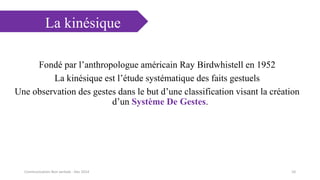 La kinésique
Fondé par l’anthropologue américain Ray Birdwhistell en 1952
La kinésique est l’étude systématique des faits gestuels
Une observation des gestes dans le but d’une classification visant la création
d’un Système De Gestes.
10Communication Non verbale - Dec 2014
 