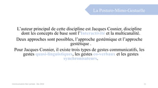 L’auteur principal de cette discipline est Jacques Cosnier, discipline
dont les concepts de base sont l’Interactivité et la multicanalité.
Deux approches sont possibles, l’approche gestémique et l’approche
gestétique .
Pour Jacques Cosnier, il existe trois types de gestes communicatifs, les
gestes quasi-linguistiques, les gestes co-verbaux et les gestes
synchronisateurs.
La Posturo-Mimo-Gestuelle
Communication Non verbale - Dec 2014 11
 