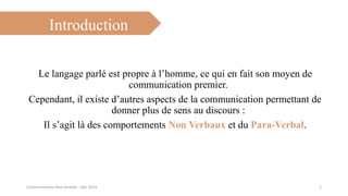 Introduction
Le langage parlé est propre à l’homme, ce qui en fait son moyen de
communication premier.
Cependant, il existe d’autres aspects de la communication permettant de
donner plus de sens au discours :
Il s’agit là des comportements Non Verbaux et du Para-Verbal.
2Communication Non verbale - Dec 2014
 
