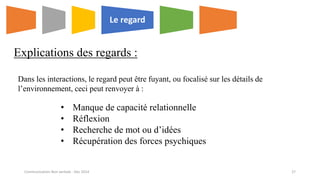 Explications des regards :
Le regard
• Manque de capacité relationnelle
• Réflexion
• Recherche de mot ou d’idées
• Récupération des forces psychiques
Dans les interactions, le regard peut être fuyant, ou focalisé sur les détails de
l’environnement, ceci peut renvoyer à :
Communication Non verbale - Dec 2014 27
 