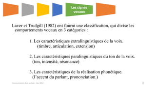 Laver et Trudgill (1982) ont fourni une classification, qui divise les
comportements vocaux en 3 catégories :
1. Les caractéristiques extralinguistiques de la voix.
(timbre, articulation, extension)
2. Les caractéristiques paralinguistiques du ton de la voix.
(ton, intensité, résonance)
3. Les caractéristiques de la réalisation phonétique.
(l’accent du parlant, prononciation.)
Les signes
vocaux
Communication Non verbale - Dec 2014 29
 