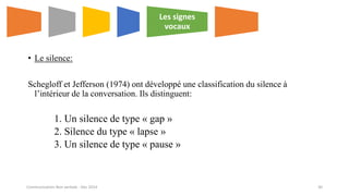 • Le silence:
Schegloff et Jefferson (1974) ont développé une classification du silence à
l’intérieur de la conversation. Ils distinguent:
1. Un silence de type « gap »
2. Silence du type « lapse »
3. Un silence de type « pause »
Les signes
vocaux
Communication Non verbale - Dec 2014 30
 