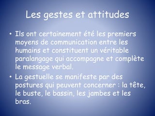 Les gestes et attitudes
• Ils ont certainement été les premiers
moyens de communication entre les
humains et constituent un véritable
paralangage qui accompagne et complète
le message verbal.
• La gestuelle se manifeste par des
postures qui peuvent concerner : la tête,
le buste, le bassin, les jambes et les
bras.
 